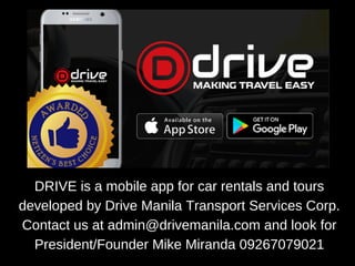 DRIVE is a mobile app for car rentals and tours
developed by Drive Manila Transport Services Corp.
Contact us at admin@drivemanila.com and look for
President/Founder Mike Miranda 09267079021
 
