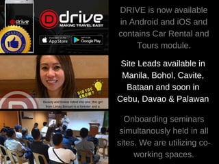 DRIVE is now available
in Android and iOS and
contains Car Rental and
Tours module.
Site Leads available in
Manila, Bohol, Cavite,
Bataan and soon in
Cebu, Davao & Palawan
Onboarding seminars
simultanously held in all
sites. We are utilizing co-
working spaces.
 