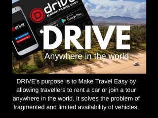 DRIVE's purpose is to Make Travel Easy by
allowing travellers to rent a car or join a tour
anywhere in the world. It solves the problem of
fragmented and limited availability of vehicles.
 