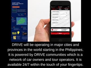 DRIVE will be operating in major cities and
provinces in the world starting in the Philippines.
It is powered by DRIVE communities which is a
network of car owners and tour operators. It is
available 24/7 within the touch of your fingertips.
 