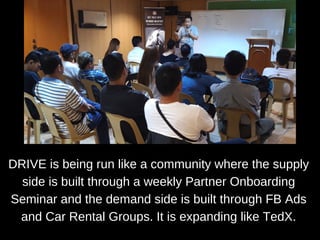DRIVE is being run like a community where the supply
side is built through a weekly Partner Onboarding
Seminar and the demand side is built through FB Ads
and Car Rental Groups. It is expanding like TedX.
 