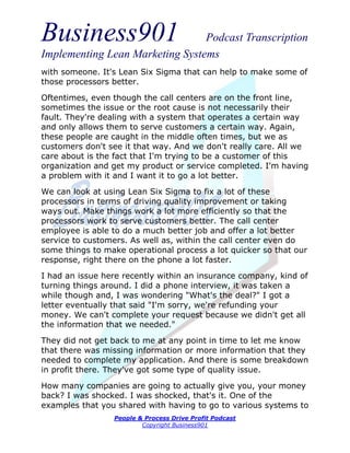 Business901                      Podcast Transcription
Implementing Lean Marketing Systems
with someone. It's Lean Six Sigma that can help to make some of
those processors better.

Oftentimes, even though the call centers are on the front line,
sometimes the issue or the root cause is not necessarily their
fault. They're dealing with a system that operates a certain way
and only allows them to serve customers a certain way. Again,
these people are caught in the middle often times, but we as
customers don't see it that way. And we don't really care. All we
care about is the fact that I'm trying to be a customer of this
organization and get my product or service completed. I'm having
a problem with it and I want it to go a lot better.
We can look at using Lean Six Sigma to fix a lot of these
processors in terms of driving quality improvement or taking
ways out. Make things work a lot more efficiently so that the
processors work to serve customers better. The call center
employee is able to do a much better job and offer a lot better
service to customers. As well as, within the call center even do
some things to make operational process a lot quicker so that our
response, right there on the phone a lot faster.
I had an issue here recently within an insurance company, kind of
turning things around. I did a phone interview, it was taken a
while though and, I was wondering "What's the deal?" I got a
letter eventually that said "I'm sorry, we're refunding your
money. We can't complete your request because we didn't get all
the information that we needed."
They did not get back to me at any point in time to let me know
that there was missing information or more information that they
needed to complete my application. And there is some breakdown
in profit there. They've got some type of quality issue.

How many companies are going to actually give you, your money
back? I was shocked. I was shocked, that's it. One of the
examples that you shared with having to go to various systems to
                 People & Process Drive Profit Podcast
                         Copyright Business901
 