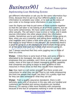 Business901                      Podcast Transcription
Implementing Lean Marketing Systems
get different information or ask you for the same information four
times, because they've got to go four different places to pull
information to complete your order, or to look up the status of
your order or to change some information in your account.
Lean Six Sigma can help to pull some of those systems together
so that the call taker is not looking at all of those systems, but we
have some cohesiveness. We have some systems talking to each
other actually. The call taker's input is once or twice, and it seeds
sources information into other places where the information
resides. Sometimes you've got certainly different things going on.
Now, when you are a customer and sitting there waiting for a
chat response and it takes a little while and you wonder, "Why is
that taking so long? Where is the person?" So sometimes there's
a good bit going on in the background and multiple things going
on at the same time such as multiple chat sessions going on.

Joe: I always assumed that they were juggling two or three of
them at a time.

Vivian: I think there is some level of that, and some of that is
attempted to be managed, like calls are routed to various
employees that are available, and I think as you have more social
media, more of this type of instant messaging or chat capability
that companies are going to begin to beef up some of their
resources in those areas so that they can be more responsive.
Joe: How rigid is a call center process? Are there scripts and
instructions on what they can do? They're not really empowering
the front line people that much, are they? It's a pretty rigid how
far they can take someone or what they can do?
Vivian: From a quality assurance standpoint, there is still
definitely quite a bit of structure in the way calls are handled and
customers are handled and various situations are handled.
However, I'm seeing a little more flexibility with companies
because of this fact of companies realizing in order to really take
                  People & Process Drive Profit Podcast
                          Copyright Business901
 