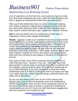 Business901                      Podcast Transcription
Implementing Lean Marketing Systems
care of customers on the front line, we're going to have to make
sure that these employees do have a little bit more flexibility and
have a degree of empowerment that they can work within.
What you'll find oftentimes there is a level of decision-making.
Your scope of decision-making that employees on the front line
can work within that give them a little bit more flexibility than
they used to without having to get a supervisor directly involved.
Joe: Is this the trend? Are you seeing more of that type of
responses? Is this where people are headed?
Vivian: Zappos is used as an example for so many best practice
benchmarking for so many organizations and trying to drive, one,
and environment where people who are in such a stressful call
center environment can feel better and feel more positive and
have a more fun place to work, for one. Also for the way that
they serve and treat customers, I think again another reason why
they're bench-marked so much is the reason why people come
back and they continue to use Zappos is because of that level of
service.
Now some of that, some of the customer service guidelines or
rules that they have - policies, if you will - that they have that
allow people to return shoes or products that they've ordered and
the shipping, which are all of value, but they train employees to
try to really befriend, if you will, customers so that they really
understand what it is they're looking for and try to figure out how
I can really help you, rather than just being a talking head on the
other end of the phone.
So you can see where if you look at one of the metrics that
Zappos uses, and it's the net promoter score and likelihood to
recommend question, they are one of the companies that are at
the top of the charts when it comes to customer's likelihood to
recommend and a lot of it has to do with that direct engagement
and how customers are treated so well.
                  People & Process Drive Profit Podcast
                          Copyright Business901
 