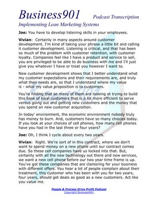 Business901                      Podcast Transcription
Implementing Lean Marketing Systems
Joe: You have to develop listening skills in your employees.

Vivian: Certainly in many aspects around customer
development. I'm kind of taking your phrase a little bit and calling
it customer development. Listening is critical, and that has been
so much of the problem with customer retention, with customer
loyalty. Companies feel like I have a product and service to sell,
you are privileged to be able to do business with me and I'll just
give you whatever I have or treat you however I want to.
Now customer development shows that I better understand what
my customer expectations and their requirements are, and truly
what their needs are, so that I understand where my value
is - what my value proposition is to customers.
You're finding that so many of them are looking at trying to build
this base of loyal customers that is a lot more efficient to serve
versus going out and getting new customers and the money that
you spend on new customer acquisition.

In today' environment, the economic environment nobody truly
has money to burn. And, customers have so many choices today.
If you look at your choices of cell phones, how many cell phones
have you had in the last three or four years?
Joe: Oh, I think I cycle about every two years.
Vivian: Right. We're sort of in this contract, where we don't
want to spend money on a new phone until our contract comes
due. So these cell companies have us locked into that. But,
certainly with all the new technology out there and new services,
we want a new cell phone before our two year time frame is up.
You've got these companies that are clamoring for your business
with different offers. You hear a lot of people complain about their
treatment, this customer who has been with you for two years,
four years, should get deals as good as a new customers. Act like
you value me.
                  People & Process Drive Profit Podcast
                          Copyright Business901
 