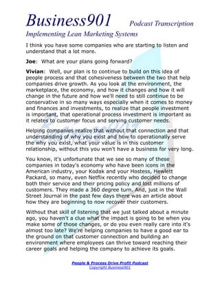Business901                      Podcast Transcription
Implementing Lean Marketing Systems
I think you have some companies who are starting to listen and
understand that a lot more.

Joe: What are your plans going forward?
Vivian: Well, our plan is to continue to build on this idea of
people process and that cohesiveness between the two that help
companies drive growth. As you look at the environment, the
marketplace, the economy, and how it changes and how it will
change in the future and how we'll need to still continue to be
conservative in so many ways especially when it comes to money
and finances and investments, to realize that people investment
is important, that operational process investment is important as
it relates to customer focus and serving customer needs.
Helping companies realize that without that connection and that
understanding of why you exist and how to operationally serve
the why you exist, what your value is in this customer
relationship, without this you won't have a business for very long.

You know, it's unfortunate that we see so many of these
companies in today's economy who have been icons in the
American industry, your Kodak and your Hostess, Hewlett
Packard, so many, even Netflix recently who decided to change
both their service and their pricing policy and lost millions of
customers. They made a 360 degree turn. And, just in the Wall
Street Journal in the past few days there was an article about
how they are beginning to now recover their customers.
Without that skill of listening that we just talked about a minute
ago, you haven't a clue what the impact is going to be when you
make some of those changes, or do you even really care into it's
almost too late? We're helping companies to have a good ear to
the ground on that customer connection and building an
environment where employees can thrive toward reaching their
career goals and helping the company to achieve its goals.

                  People & Process Drive Profit Podcast
                          Copyright Business901
 