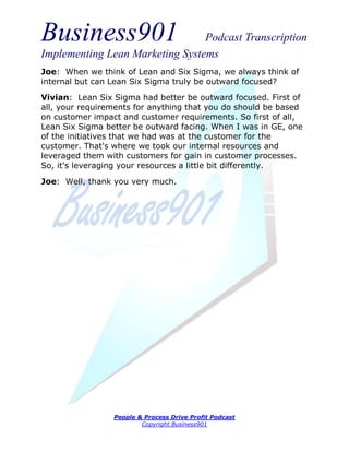 Business901                      Podcast Transcription
Implementing Lean Marketing Systems
Joe: When we think of Lean and Six Sigma, we always think of
internal but can Lean Six Sigma truly be outward focused?

Vivian: Lean Six Sigma had better be outward focused. First of
all, your requirements for anything that you do should be based
on customer impact and customer requirements. So first of all,
Lean Six Sigma better be outward facing. When I was in GE, one
of the initiatives that we had was at the customer for the
customer. That's where we took our internal resources and
leveraged them with customers for gain in customer processes.
So, it's leveraging your resources a little bit differently.
Joe: Well, thank you very much.




                 People & Process Drive Profit Podcast
                         Copyright Business901
 