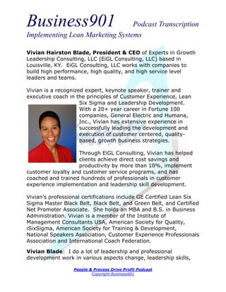 Business901                      Podcast Transcription
Implementing Lean Marketing Systems

Vivian Hairston Blade, President & CEO of Experts in Growth
Leadership Consulting, LLC (EiGL Consulting, LLC) based in
Louisville, KY. EiGL Consulting, LLC works with companies to
build high performance, high quality, and high service level
leaders and teams.

Vivian is a recognized expert, keynote speaker, trainer and
executive coach in the principles of Customer Experience, Lean
                     Six Sigma and Leadership Development.
                     With a 20+ year career in Fortune 100
                     companies, General Electric and Humana,
                     Inc., Vivian has extensive experience in
                     successfully leading the development and
                     execution of customer centered, quality-
                     based, growth business strategies.

                   Through EiGL Consulting, Vivian has helped
                   clients achieve direct cost savings and
                   productivity by more than 10%, implement
customer loyalty and customer service programs, and has
coached and trained hundreds of professionals in customer
experience implementation and leadership skill development.

Vivian’s professional certifications include GE Certified Lean Six
Sigma Master Black Belt, Black Belt, and Green Belt, and Certified
Net Promoter Associate. She holds an MBA and B.S. in Business
Administration. Vivian is a member of the Institute of
Management Consultants USA, American Society for Quality,
iSixSigma, American Society for Training & Development,
National Speakers Association, Customer Experience Professionals
Association and International Coach Federation.

Vivian Blade: I do a lot of leadership and professional
development work in various aspects change, leadership skills,

                  People & Process Drive Profit Podcast
                          Copyright Business901
 