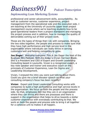 Business901                      Podcast Transcription
Implementing Lean Marketing Systems
professional and career advancement skills, accountability. As
well as customer service, customer experience, project
management from the operational side and the execution side. I
am teaching at the University of Louisville upper level project
management course where we're teaching students how to be
good operational leaders from a project standpoint and managing
the project process and in addition, how to manage the quality of
deliverables coming out of their project work.
Those are the types of things that I do with companies. Bringing
the two sides together, the people and process to make sure that
they have high performance and high service level in the
organization where individuals can really thrive in serving
customers well and helping companies to grow.
Joe Dager: Welcome everyone. This is Joe Dager the host of the
Business 901 Podcast. With me today is Vivian Harrison Blade.
She is a President and CEO of Expert and Growth Leadership
Consulting based in Louisville. Vivian is a recognized expert, a
key note speaker and trainer and executive coach on the
principals of Customer Experience, Lean Six Sigma and
Leadership Development.
Vivian, I enjoyed the intro you were just talking about there.
Could you give me a brief elevator speech on what your
consulting company's focus has been recently?
Vivian: Expert and Great Leadership Consulting works with
companies to build a high performance and high service levels in
the organization. We focus on both the people and the process
side. So that, employees feel like they are in an organization
where they can thrive and there are processes and there is
support in the organization that helps to drive towards a stellar
customer experience with everybody contributing to that. We
work on both the people and process side to bring it all together
for a cohesive unit to makes it all happen.

                  People & Process Drive Profit Podcast
                          Copyright Business901
 