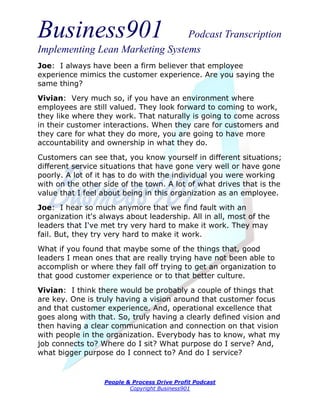Business901                      Podcast Transcription
Implementing Lean Marketing Systems
Joe: I always have been a firm believer that employee
experience mimics the customer experience. Are you saying the
same thing?
Vivian: Very much so, if you have an environment where
employees are still valued. They look forward to coming to work,
they like where they work. That naturally is going to come across
in their customer interactions. When they care for customers and
they care for what they do more, you are going to have more
accountability and ownership in what they do.

Customers can see that, you know yourself in different situations;
different service situations that have gone very well or have gone
poorly. A lot of it has to do with the individual you were working
with on the other side of the town. A lot of what drives that is the
value that I feel about being in this organization as an employee.
Joe: I hear so much anymore that we find fault with an
organization it's always about leadership. All in all, most of the
leaders that I've met try very hard to make it work. They may
fail. But, they try very hard to make it work.
What if you found that maybe some of the things that, good
leaders I mean ones that are really trying have not been able to
accomplish or where they fall off trying to get an organization to
that good customer experience or to that better culture.
Vivian: I think there would be probably a couple of things that
are key. One is truly having a vision around that customer focus
and that customer experience. And, operational excellence that
goes along with that. So, truly having a clearly defined vision and
then having a clear communication and connection on that vision
with people in the organization. Everybody has to know, what my
job connects to? Where do I sit? What purpose do I serve? And,
what bigger purpose do I connect to? And do I service?


                  People & Process Drive Profit Podcast
                          Copyright Business901
 