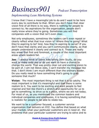 Business901                      Podcast Transcription
Implementing Lean Marketing Systems
I know that I have a meaningful job to do and I want to be here
every day to contribute to that. When you don't have that clear
vision first of all there is no way, there is nothing for people to
connect to; No aspirations for the organization, people don't
really know where they're going. Sometimes you will find
companies with a vision that isn't even clear.
Not only employees, sometimes the leaders can't even repeat or
clearly reflect what that true vision is? Where they're going? What
they're aspiring to be? And, how they're aspiring to serve? If you
don't have that clarity and you can't communicate clearly, so that
people understand it clearly and connect to it. Those are really
key areas that first and foremost, a couple of the most important
areas where leaders fail.
Joe: I always think of Steve Jobs telling John Scully, do you
want to make soda pop or do you want to have a chance to
change the world. That was pretty clear cut and exciting vision to
be part of. I am not Steve Jobs, I can't transfer my message like
that. I don't think I am much different than the ordinary leader.
Do you really need to have something that's going to grab
someone that much?
Vivian: The most important thing is not that it is so catchy. The
most important is that it's meaningful and that there is some
realism to it. You want to be exciting and want people to feel
inspired and feel like there's a stretch and opportunity for us to
get to something; to drive us to a place, where we are not today.
For most of us, as you mentioned the common leaders and
individual companies and employees, it is having something that
is realistic for people to be able to relate too.
We want to be a customer focused, a customer service
organization that delivers on XYZ. You define that based on what
your market, what your particular customers are in need of, the
problems that your particular customer are trying to solve and to

                  People & Process Drive Profit Podcast
                          Copyright Business901
 