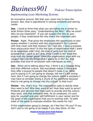 Business901                      Podcast Transcription
Implementing Lean Marketing Systems
be innovative around. Not that your vision has to have the
answer. But, that is aspirational in solving problems and solving
needs.
Joe: I tend to think that what you are telling me is similar to
what Simon Sinec says; “Understanding the Why”. Why we exist?
Why we are important? If you can explain the why to your
people, if they understand the why that's the important part.
Vivian: Right. That gives the employees the opportunity to also
assess whether I connect with this organization? Do I connect
with that vision and that mission? Do I feel like, I have a purpose
here and a value here? Is this the type of organization that I want
to be associates with? And, the kind of work and the kind of
purpose that I want to do? And, what I want to be? Does this
align with my career goals? Does this organization align with my
values? Can I do the things that I aspire to in life? So, that
provides that kind of connection with individuals as well.
Joe: When we're talking about this, I think it as a Zappos thing
and their different culture. Not everybody makes it there and
they offer a buyout to people that doesn't make it so. What
you're saying is if I am going to change, tell me if I am wrong
here. But if I am going to change the culture within a company I
may have to consider losing a chunk of my workforce because
they're not going to change into the culture. Is that true?
Vivian: Yes, that's true. The organization gets to decide what
they want to be? Who they want to be? How they want to serve?
Products and services that they want to provide and the culture
they want, and that embraces that. As an employee, it's your
duty for yourself and your self-fulfillment in your career and for
the good of the organization that you're working with. To both
sides of the party to evaluate whether this works for me?
If this organization going to change, do I feel like I fit you? If you
don't you're not going to be happy if you stay there. Or the
                   People & Process Drive Profit Podcast
                           Copyright Business901
 