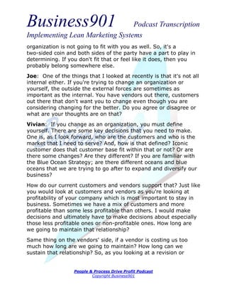 Business901                      Podcast Transcription
Implementing Lean Marketing Systems
organization is not going to fit with you as well. So, it's a
two-sided coin and both sides of the party have a part to play in
determining. If you don't fit that or feel like it does, then you
probably belong somewhere else.
Joe: One of the things that I looked at recently is that it's not all
internal either. If you're trying to change an organization or
yourself, the outside the external forces are sometimes as
important as the internal. You have vendors out there, customers
out there that don't want you to change even though you are
considering changing for the better. Do you agree or disagree or
what are your thoughts are on that?
Vivian: If you change as an organization, you must define
yourself. There are some key decisions that you need to make.
One is, as I look forward, who are the customers and who is the
market that I need to serve? And, how is that defined? Iconic
customer does that customer base fit within that or not? Or are
there some changes? Are they different? If you are familiar with
the Blue Ocean Strategy; are there different oceans and blue
oceans that we are trying to go after to expand and diversify our
business?
How do our current customers and vendors support that? Just like
you would look at customers and vendors as you're looking at
profitability of your company which is most important to stay in
business. Sometimes we have a mix of customers and more
profitable than some less profitable than others. I would make
decisions and ultimately have to make decisions about especially
those less profitable ones or non-profitable ones. How long are
we going to maintain that relationship?
Same thing on the vendors' side, if a vendor is costing us too
much how long are we going to maintain? How long can we
sustain that relationship? So, as you looking at a revision or


                  People & Process Drive Profit Podcast
                          Copyright Business901
 