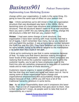 Business901                      Podcast Transcription
Implementing Lean Marketing Systems
change within your organization, it really is the same thing. It's
going to have the same type of effect on your bottom line.

Joe: I think sometimes we're still mired in that old organization
structure that was developed way back in the 1800s. We're
becoming more of a team type structure and collaborative type
structure. That old structure doesn't seem to fit as well anymore.
Have you seen a shift? Are you talking about shifting, change the
old structure a little bit? And can you, explain that?
Vivian: I had seen some change in work structure. One
organization I have been working with most recently had had a
lot of layers. I don't remember how many, but as you looked at
and you heard the number, it was a tremendous number between
the front-line and the CEO. They have flattened out trying to be a
lot more nimble, trying to be able to respond to the marketplace
a lot faster than they could in the past.
I think we're continuing to see that in some companies because
of that. To make sure that there's decision making throughout
lower levels of the organization. Ultimately I think companies are
realizing that to drive the customer experience and to drive the
customer loyalty, you've got to have employees even at the
front-line who are somehow empowered to take care of customer
needs and to make some of those decisions.
Customers require urgency in speed of response. They want to
feel like that they are heard and being well taken care of. You're
seeing some of those organization layers change and
organizational empowerment and accountability change to some
degree because of that. I think you still have a lot of the
traditional hierarchy structure in some terms.

Joe: As we drive responsibility down and it empowers the lower
levels. That is a lot of responsibility that goes down to them. How
is that reacted to? I mean, do people want to take that level of
responsibility as a norm?
                  People & Process Drive Profit Podcast
                          Copyright Business901
 