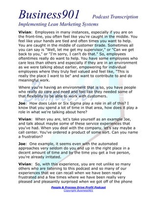 Business901                      Podcast Transcription
Implementing Lean Marketing Systems
Vivian: Employees in many instances, especially if you are on
the front-line, you often feel like you're caught in the middle. You
feel like your hands are tied and often times you want to help.
You are caught in the middle of customer tirade. Sometimes all
you can say is "Well, let me get my supervisor," or "Can we get
back to you," or "I'm sorry, I can't do that." So, employees
oftentimes really do want to help. You have some employees who
care less than others and especially if they are in an environment
as we were talking about earlier, empowering for individual
employees where they truly feel valued and feel like, "This is
really the place I want to be" and want to contribute to and do
meaningful work.
Where you're having an environment that is so, you have people
who really do care and need and feel like they needed some of
that flexibility to be able to work with customers.

Joe: How does Lean or Six Sigma play a role in all of this? I
know that you spend a lot of time in that area, how does it play a
role in what we're talking about here?
Vivian: When you are, let's take yourself as an example Joe,
and talk about maybe some of these service experiences that
you've had. When you deal with the company, let's say maybe a
call center. You've ordered a product of some sort. Can you name
a frustration?
Joe: One example, it seems even with the automated
approaches very seldom do you end up in the right place in a
decent amount of time and by the time you get a live person,
you're already irritated.
Vivian: So, with this experience, you are not unlike so many
others who are listening to this podcast and so many of our
experiences that we can recall when we have been really
frustrated and a few times where we have been really very
pleased and pleasantly surprised when we got off of the phone
                  People & Process Drive Profit Podcast
                          Copyright Business901
 