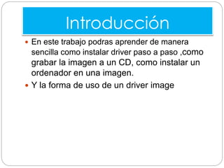 Introducción
 En este trabajo podras aprender de manera
sencilla como instalar driver paso a paso ,como
grabar la imagen a un CD, como instalar un
ordenador en una imagen.
 Y la forma de uso de un driver image
 
