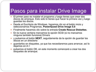 Pasos para instalar Drive Image
 El primer paso es instalar el programa y luego tienes que crear dos
discos de arranque. Esto solo lo tienes que hacer la primera vez y luego
guardas los discos.
 Desde el Escritorio de Windows, hacemos clic en el botón inicio y
seleccionamos Programas, PowerQuest Drive Image 5.0
 Finalmente hacemos clic sobre la entrada Create Rescue Diskettes.
 En la nueva ventana marcamos la opción SCSI (si no marcamos
ninguna también funciona) Drivers
 y pulsamos el botón NEXT, seguidamente da la opción de guardar los
discos en un directorio
 guardarlos en disquetes, ya que los necesitaremos para arrancar, así lo
dejamos en A:>
 pulsamos el botón OK, en este momento comenzará a crear los dos
disquetes de arranque.
 