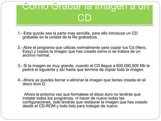 Como Grabar la imagen a un
CD
1.- Esta quizás sea la parte mas sencilla, para ello introduce un CD
grabable en la unidad de la Re grabadora.
2.- Abre el programa que utilizas normalmente para copiar tus Cd (Nero,
Easy) y copias la imagen que has creado como si se tratara de un
archivo normal.
3.- Si la imagen es muy grande, cuando el CD llegue a 600,000,000 Mb te
pedirá el siguiente y así hasta que termine de copiar toda la imagen.
4.- Ahora ya puedes borrar o eliminar la imagen que tienes creada en el
disco duro D.
Ahora la próxima vez que formatees el disco duro no tendrás que
instalar todos los programas, ni hacer de nuevo todas las
configuraciones, solo tendrás que restaurar la imagen que has creado
desde el CD-ROM y todo listo para trabajar de nuevo.
 