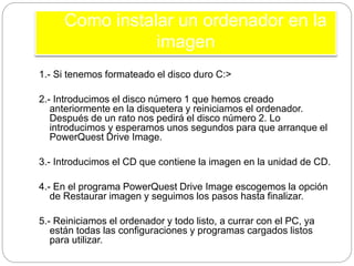 1.- Si tenemos formateado el disco duro C:>
2.- Introducimos el disco número 1 que hemos creado
anteriormente en la disquetera y reiniciamos el ordenador.
Después de un rato nos pedirá el disco número 2. Lo
introducimos y esperamos unos segundos para que arranque el
PowerQuest Drive Image.
3.- Introducimos el CD que contiene la imagen en la unidad de CD.
4.- En el programa PowerQuest Drive Image escogemos la opción
de Restaurar imagen y seguimos los pasos hasta finalizar.
5.- Reiniciamos el ordenador y todo listo, a currar con el PC, ya
están todas las configuraciones y programas cargados listos
para utilizar.
Como instalar un ordenador en la
imagen
 