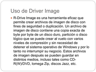 Uso de Driver Image
 R-Drive Image es una herramienta eficaz que
permite crear archivos de imagen de disco con
fines de seguridad o duplicación. Un archivo de
imagen de disco contiene una copia exacta de
byte por byte de un disco duro, partición o disco
lógico que se puede crear al vuelo con varios
niveles de compresión y sin necesidad de
detener el sistema operativo de Windows y por lo
tanto no interrumpir su negocio. Estos archivos
de imagen después se pueden guardar en
distintos medios, incluso tales como CD-
R(W)/DVD, Iomega Zip, discos Jazz, etc.
 