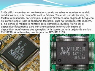 2) Es difícil encontrar un controlador cuando no sabes el nombre o modelo
del dispositivo, o la compañía cual lo fabrica. Teniendo uno de los dos, te
facilita la búsqueda. Por ejemplo, si digitas SM56 en una página de búsqueda
así como Google, sale la compañía Motorola, cual ha fabricado este modem.
Si no tienes el modelo o nombre de la compañía, puedes fijarte en el
dispositivo físicamente para ver si encuentras información sobre el
dispositivo. Aquí vemos dos ejemplos. A la izquierda, una tarjeta de sonido
CMI 8738. A la derecha, una tarjeta de RED RTL8139.
 