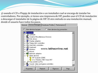 3) usando el CD o Floppy de instalación o un instalador cual se encarga de instalar los
controladores. Por ejemplo, si tienes una impresora de HP, puedes usar el CD de instalación
o descargar el instalador de la página de HP. El otro método es una instalación manual,
donde el usuario hace todos los pasos.
 