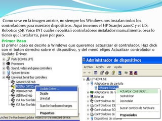 Como se ve en la imagen antrior, no siempre los Windows nos instalan todos los
controladores para nuestros dispositivos. Aqui tenemos el HP ScanJet 2200C y el U.S.
Robotics 56K Voice INT cuales necesitan controladores instalados manualmente, osea lo
tienes que instalar tu, paso por paso.
Primer Paso
El primer paso es decirle a Windows que queremos actualizar el controlador. Haz click
con el boton derecho sobre el dispositivo, y del menú eliges Actualizar controlador o
Update Driver.
 