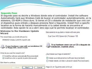Segundo Paso
El segundo paso es decirle a Windows donde esta el controlador. Install the software
Automatically hará que Windows traté de buscar el controlador automáticamente, en la
disketera, CD-ROM o Disco duro. Si tienes el CD o diskette de instalación que vino con
el dispositivo pues entralo y despues presiona Next o Siguiente. Install from a specific
location es la forma de hacerlo manualmente si tu sabes donde se encuentra el
controlador. Esta opción te va a abrir otra caja cual te permite localizar el controlador.
 