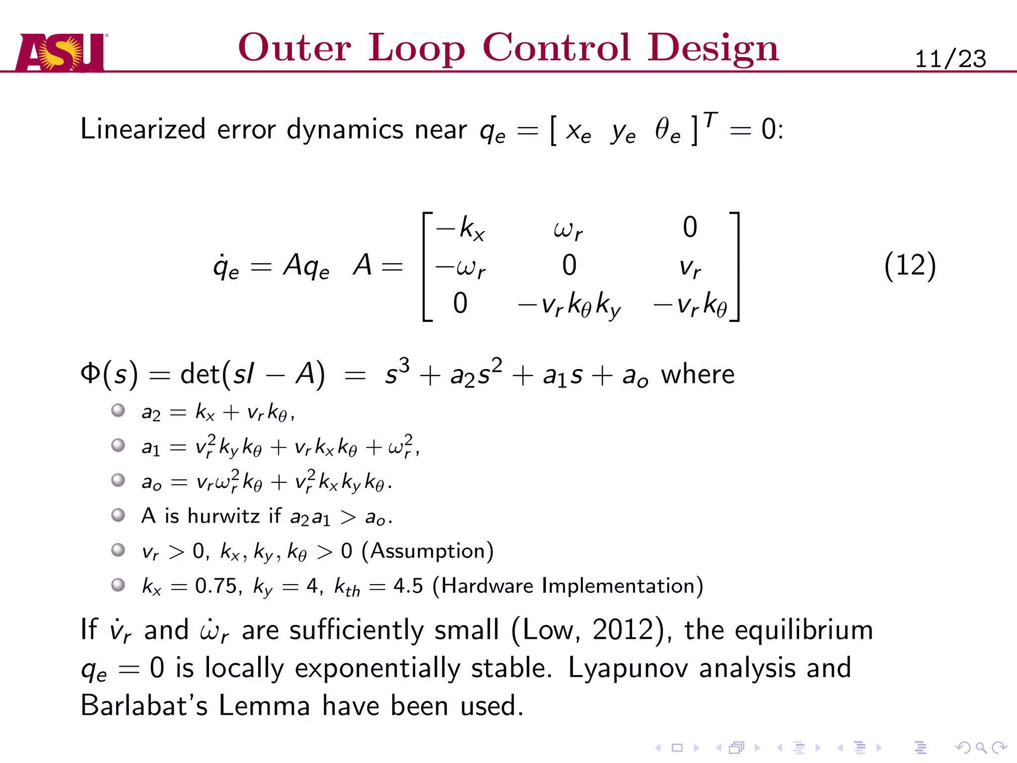 Outer Loop Control Design
Linearized error dynamics near qe = [ xe ye θe ]T = 0:
˙qe = Aqe A =


−kx ωr 0
−ωr 0 vr
0 −vr kθky −vr kθ

 (12)
Φ(s) = det(sI − A) = s3 + a2s2 + a1s + ao where
a2 = kx + vr kθ,
a1 = v2
r ky kθ + vr kx kθ + ω2
r ,
ao = vr ω2
r kθ + v2
r kx ky kθ.
A is hurwitz if a2a1 > ao.
vr > 0, kx , ky , kθ > 0 (Assumption)
kx = 0.75, ky = 4, kth = 4.5 (Hardware Implementation)
If ˙vr and ˙ωr are suﬃciently small (Low, 2012), the equilibrium
qe = 0 is locally exponentially stable. Lyapunov analysis and
Barlabat’s Lemma have been used.
11/23
 