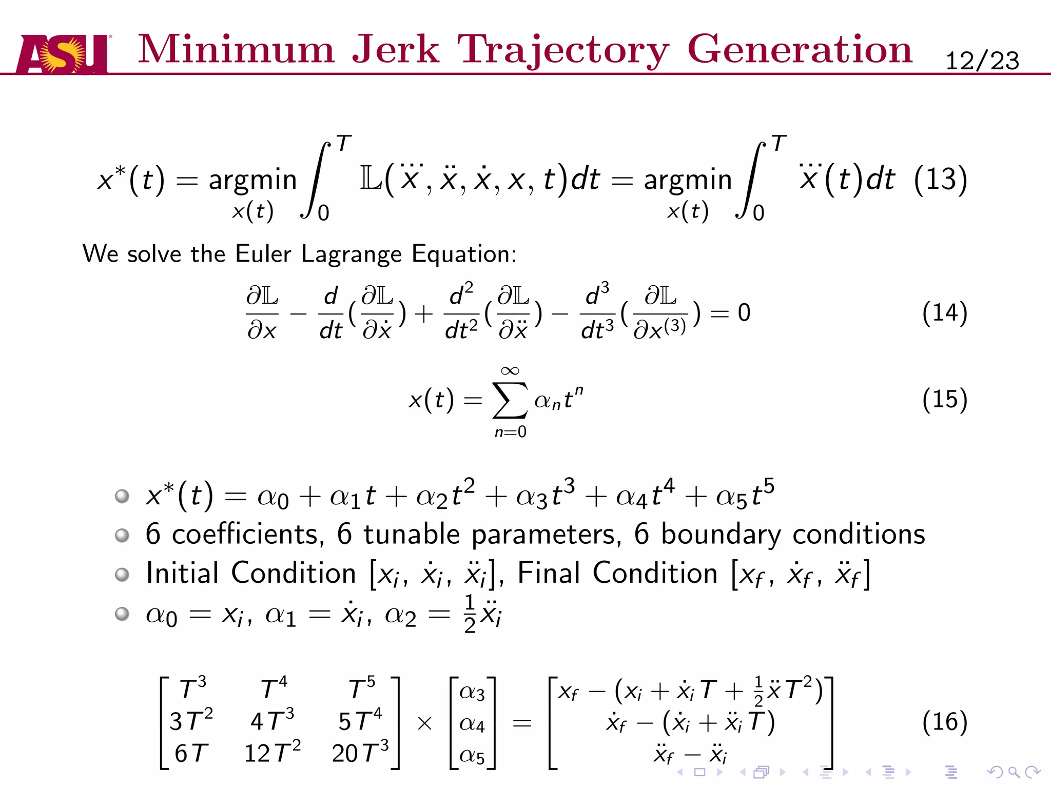 Minimum Jerk Trajectory Generation
x∗
(t) = argmin
x(t)
T
0
L(
...
x , ¨x, ˙x, x, t)dt = argmin
x(t)
T
0
...
x (t)dt (13)
We solve the Euler Lagrange Equation:
∂L
∂x
−
d
dt
(
∂L
∂ ˙x
) +
d2
dt2
(
∂L
∂¨x
) −
d3
dt3
(
∂L
∂x(3)
) = 0 (14)
x(t) =
∞
n=0
αntn
(15)
x∗(t) = α0 + α1t + α2t2 + α3t3 + α4t4 + α5t5
6 coeﬃcients, 6 tunable parameters, 6 boundary conditions
Initial Condition [xi , ˙xi , ¨xi ], Final Condition [xf , ˙xf , ¨xf ]
α0 = xi , α1 = ˙xi , α2 = 1
2 ¨xi


T3
T4
T5
3T2
4T3
5T4
6T 12T2
20T3

 ×


α3
α4
α5

 =


xf − (xi + ˙xi T + 1
2
¨xT2
)
˙xf − ( ˙xi + ¨xi T)
¨xf − ¨xi

 (16)
12/23
 