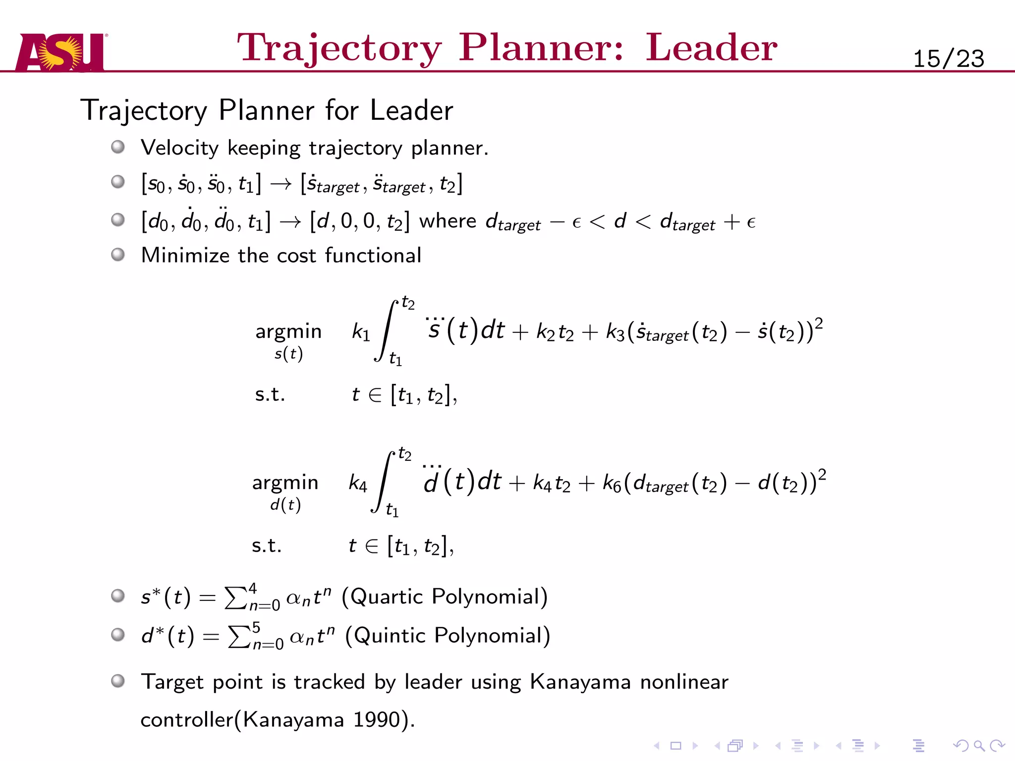 Trajectory Planner: Leader
Trajectory Planner for Leader
Velocity keeping trajectory planner.
[s0, ˙s0, ¨s0, t1] → [ ˙starget , ¨starget , t2]
[d0, ˙d0, ¨d0, t1] → [d, 0, 0, t2] where dtarget − < d < dtarget +
Minimize the cost functional
argmin
s(t)
k1
t2
t1
...
s (t)dt + k2t2 + k3( ˙starget (t2) − ˙s(t2))2
s.t. t ∈ [t1, t2],
argmin
d(t)
k4
t2
t1
...
d (t)dt + k4t2 + k6(dtarget (t2) − d(t2))2
s.t. t ∈ [t1, t2],
s∗(t) = 4
n=0 αntn (Quartic Polynomial)
d∗(t) = 5
n=0 αntn (Quintic Polynomial)
Target point is tracked by leader using Kanayama nonlinear
controller(Kanayama 1990).
15/23
 