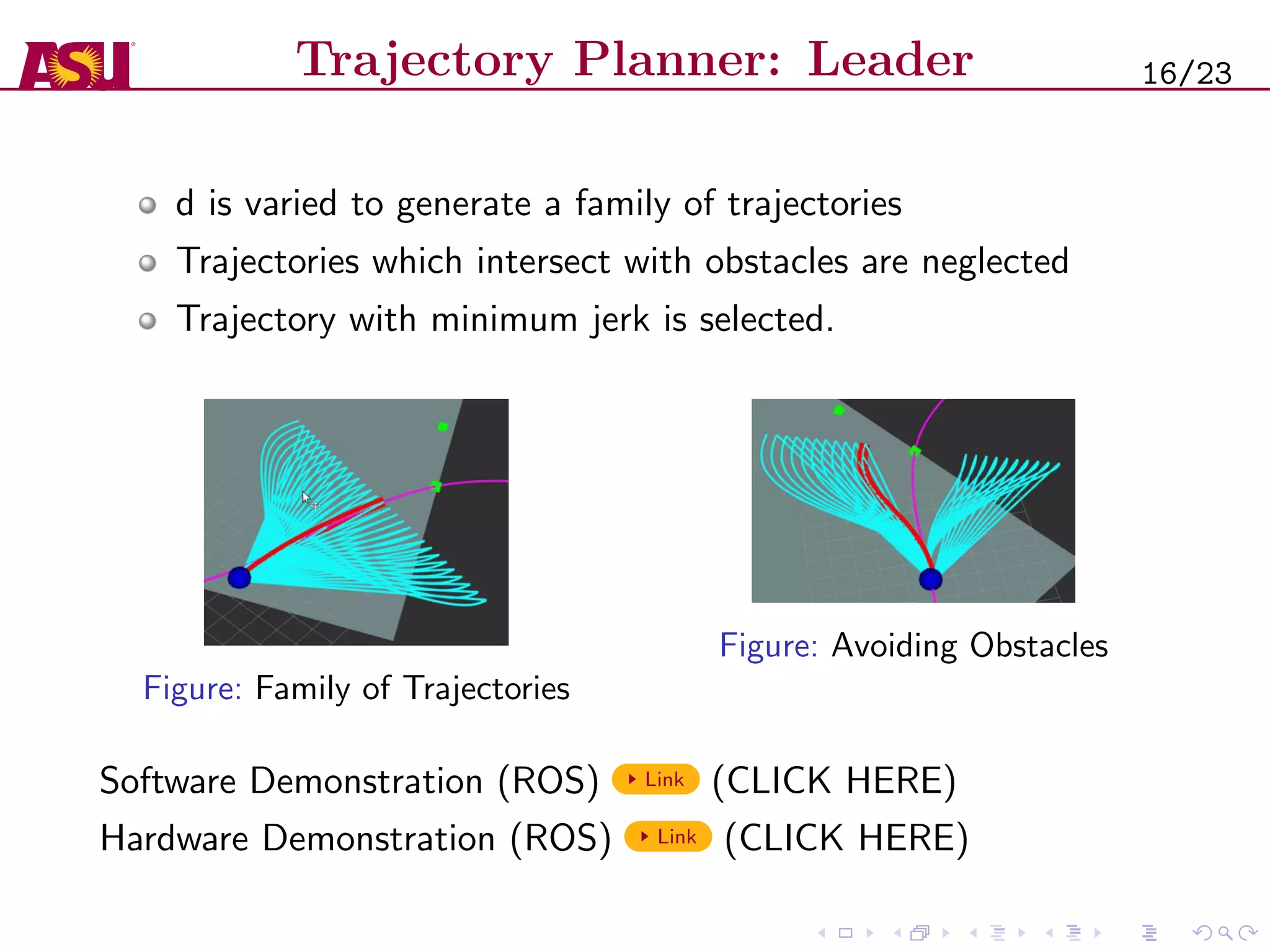 Trajectory Planner: Leader
d is varied to generate a family of trajectories
Trajectories which intersect with obstacles are neglected
Trajectory with minimum jerk is selected.
Figure: Family of Trajectories
Figure: Avoiding Obstacles
Software Demonstration (ROS) Link (CLICK HERE)
Hardware Demonstration (ROS) Link (CLICK HERE)
16/23
 