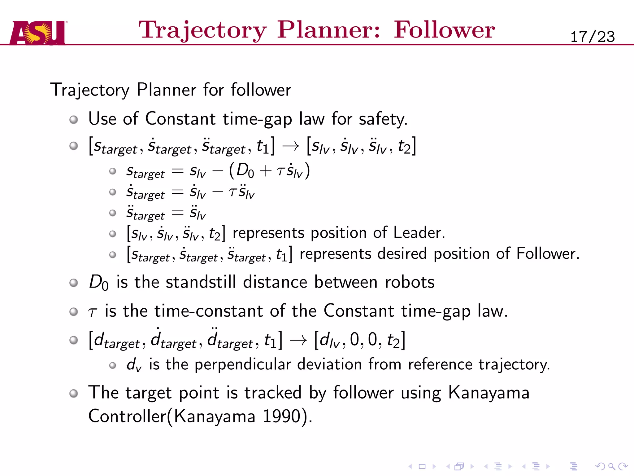 Trajectory Planner: Follower
Trajectory Planner for follower
Use of Constant time-gap law for safety.
[starget, ˙starget, ¨starget, t1] → [slv , ˙slv , ¨slv , t2]
starget = slv − (D0 + τ ˙slv )
˙starget = ˙slv − τ ¨slv
¨starget = ¨slv
[slv , ˙slv , ¨slv , t2] represents position of Leader.
[starget, ˙starget, ¨starget, t1] represents desired position of Follower.
D0 is the standstill distance between robots
τ is the time-constant of the Constant time-gap law.
[dtarget, ˙dtarget, ¨dtarget, t1] → [dlv , 0, 0, t2]
dv is the perpendicular deviation from reference trajectory.
The target point is tracked by follower using Kanayama
Controller(Kanayama 1990).
17/23
 