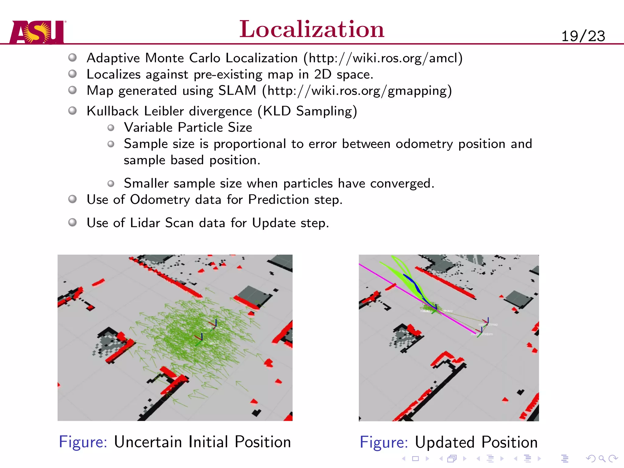 Localization
Adaptive Monte Carlo Localization (http://wiki.ros.org/amcl)
Localizes against pre-existing map in 2D space.
Map generated using SLAM (http://wiki.ros.org/gmapping)
Kullback Leibler divergence (KLD Sampling)
Variable Particle Size
Sample size is proportional to error between odometry position and
sample based position.
Smaller sample size when particles have converged.
Use of Odometry data for Prediction step.
Use of Lidar Scan data for Update step.
Figure: Uncertain Initial Position Figure: Updated Position
19/23
 