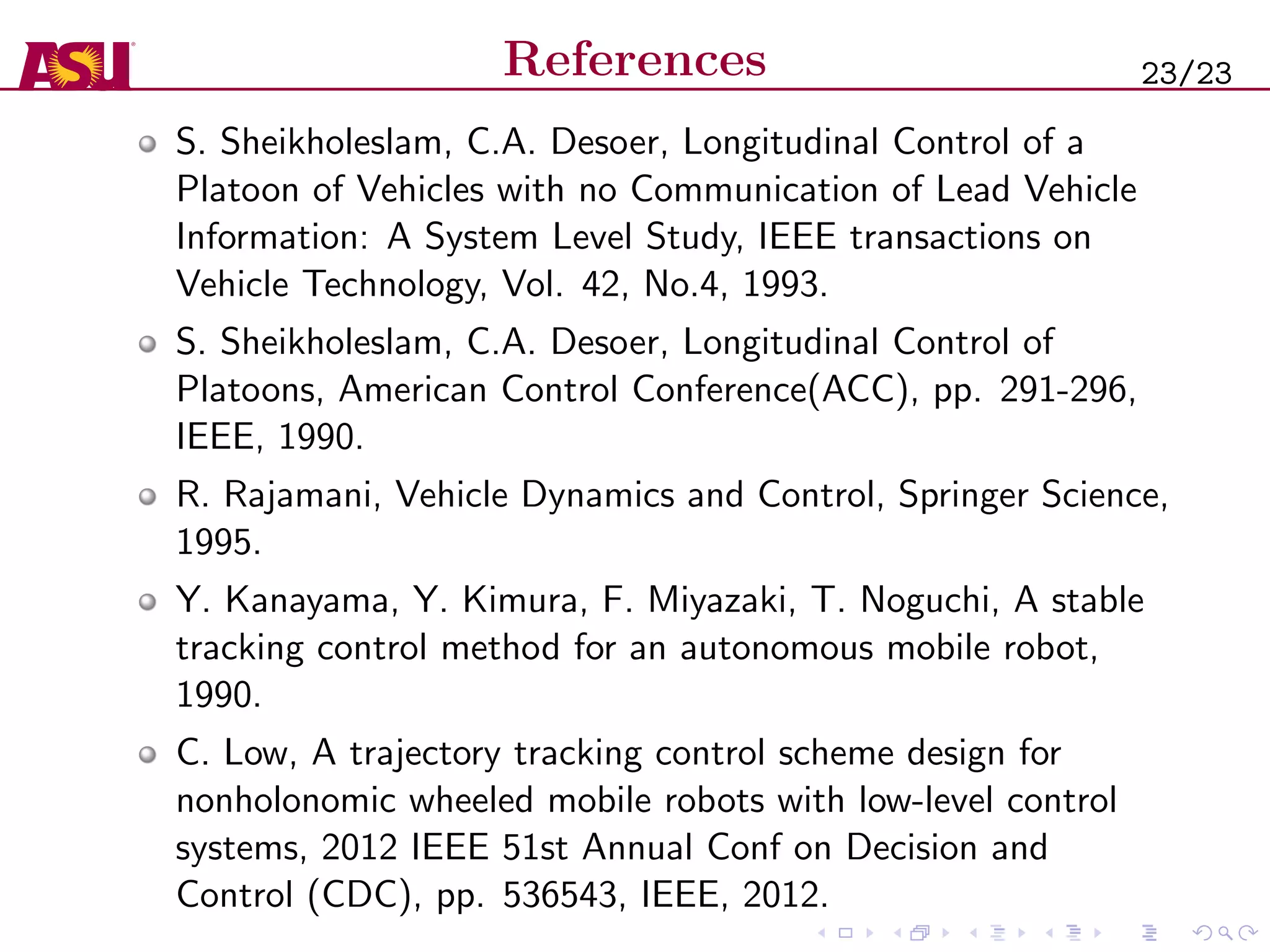 References
S. Sheikholeslam, C.A. Desoer, Longitudinal Control of a
Platoon of Vehicles with no Communication of Lead Vehicle
Information: A System Level Study, IEEE transactions on
Vehicle Technology, Vol. 42, No.4, 1993.
S. Sheikholeslam, C.A. Desoer, Longitudinal Control of
Platoons, American Control Conference(ACC), pp. 291-296,
IEEE, 1990.
R. Rajamani, Vehicle Dynamics and Control, Springer Science,
1995.
Y. Kanayama, Y. Kimura, F. Miyazaki, T. Noguchi, A stable
tracking control method for an autonomous mobile robot,
1990.
C. Low, A trajectory tracking control scheme design for
nonholonomic wheeled mobile robots with low-level control
systems, 2012 IEEE 51st Annual Conf on Decision and
Control (CDC), pp. 536543, IEEE, 2012.
23/23
 