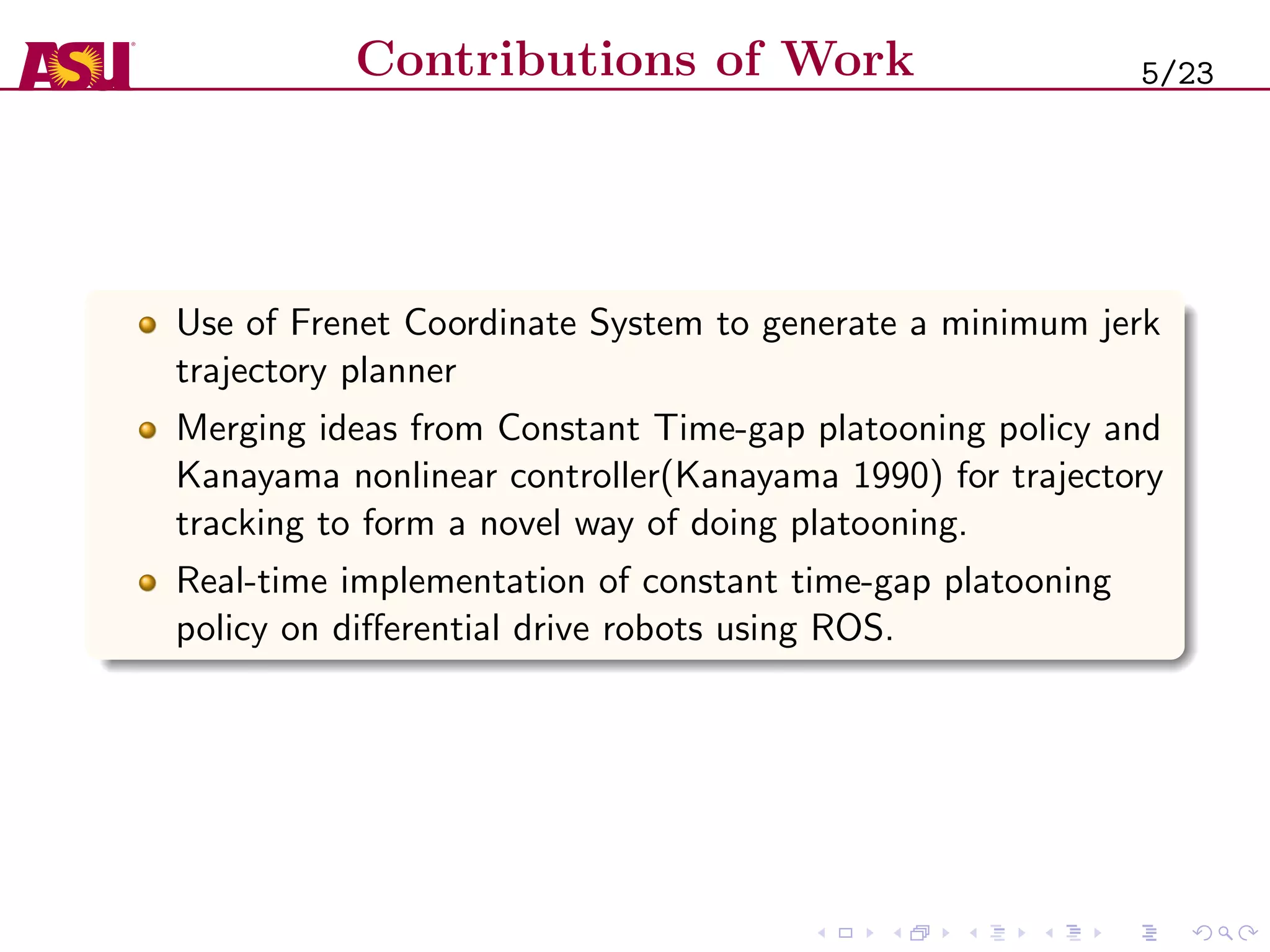 Contributions of Work
Use of Frenet Coordinate System to generate a minimum jerk
trajectory planner
Merging ideas from Constant Time-gap platooning policy and
Kanayama nonlinear controller(Kanayama 1990) for trajectory
tracking to form a novel way of doing platooning.
Real-time implementation of constant time-gap platooning
policy on diﬀerential drive robots using ROS.
5/23
 