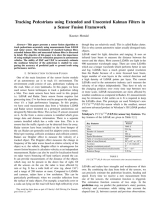 Tracking Pedestrians using Extended and Unscented Kalman Filters in
a Sensor Fusion Framework
Kaustav Mondal
Abstract— This paper presents a sensor fusion algorithm to
track pedestrians accurately using measurements from LiDAR
and radar sensor. The formulation of standard kalman ﬁlter,
extended kalman ﬁlter and unscented kalman ﬁlter is discussed
in detail. The objective of this paper is to show the importance
of using multiple sensors for estimation purposes in autonomous
vehicles. The ability of EKF and UKF to accurately estimate
the nonlinear behavior of the pedestrian is studied by com-
paring the accuracy of predicted path vs ground truth using
performance metrics.
I. INTRODUCTION TO SENSOR FUSION
One of the main functions of the sensor fusion module
of an autonomous car is to track it’s environment. The
environment could consist of cars, pedestrians walking on
the road, bikes or even landmarks. In this paper, we have
used sensor fusion techniques to track a pedestrian riding
a bike. Two main sensors have been used in this project
i.e. LiDAR and Radar. Since sensor fusion requires fast
processing time, C++ has been used to program the algorithm
since it’s a high performance language. In this project,
we have used measurement data from a Velodyne LiDAR
and Radar sensor mounted on a prototype autonomous car
designed by Mercedez Benz. The car has 15 sensors mounted
on it. At the front, a stereo camera is installed which gives
image data and distance information. There is a separate
camera installed which has a wide view lens. This is to
ensure that the trafﬁc signals can be detected from far away.
Radar sensors have been installed on the front bumper of
the car. Radars are generally used for adaptive cruise control,
blind spot warning, collision avoidance and collision control.
Radars use Doppler effect to measure the velocity of a
tracked object. The Doppler effect measures the change in
frequency of the radar waves based on relative velocity of the
object w.r.t. the vehicle. Doppler effect is advantageous for
sensor fusion because it calculates velocity as an independent
measurement. Radars can also be used for localization based
on radar waves bouncing off hard surfaces around the car.
It can provide measurements of the distance of the objects
which may not be present in the direct line of sight. Of
all the sensors on the car, the radar is least affected by
rain or fog. It has a wide ﬁeld of view (eg. about 150◦
)
and a range of 200 meters or more. Compared to LiDARs
and cameras, radars have a low resolution. This can be
particularly problematic when we consider reﬂection from
the surface of static objects. For example, a man hole cover or
a soda can lying on the road will have high reﬂectivity even
This work has been done as part of Udacity’s Self Driving Car Nanode-
gree (Term 2), 2017
though they are relatively small. This is called Radar clutter.
This is why current automotive radars usually disregard static
objects.
LiDAR stand for light, detection and ranging. It uses an
infrared laser beam to measure the distance between the
sensor and the object. Most current LiDARs use light in the
900 nanometer wavelength range. There are some LiDARs
which use a longer wavelenth which performs better in rain
and fog. LiDARs have a much greater spatial resolution
than the Radar because of a more focussed laser beam,
larger number of scan layers in the vertical direction and
a high density of LiDAR points per layer. The current
LiDARs used in the automotive industry can’t measure the
velocity of an object independently. They have to rely on
the changing positions over every time step between two
or more scans. LiDAR measurements are more affected by
weather conditions as compared to Radars. It’s measurements
may be erroneous if dirt settles on it. It is required to keep
the LiDARs clean. The prototype car used Velodyne’s new
PUCKT M
(VLP-16) sensor which is the smallest, newest
and most advanced product in Velodyne’s 3D LiDAR product
range.
Velodyne’s PUCKT M
(VLP-16) sensor key features. The
key features of the LiDAR are given in Table I [1].
Key Features
Nominal
Value
Cost 7999 $
Mass 0.84 kg
Number of channels 16
Range 100 m
Spatial Resolution 300,000 points/sec
Field of view(horizontal/azimuth) 360◦
Field of view(Vertical) 30◦(+15◦ to -15◦)
Accuracy ± 3 cm (typical)
Angular resolution(vertical) 2◦
Angular resolution(horizontal/azimuth) 0.1◦ - 0.4◦
Rotation Range 5-20 hz
TABLE I
PUCKT M (VLP-16) KEY FEATURES AND CHARACTERISTICS
LiDARs and radars have strengths and weaknesses of their
own. By combining the data from both of the sensors, we
can precisely estimate the pedestrian location, heading and
speed. Every time we receive a new measurement from
one of the sensors, the estimation function is triggered.
The estimation function consists of two steps. In the
prediction step, we predict the pedestrian’s state( position,
velocity) and covariance while taking into account the
elapsed time ∆t between current and previous observations.
 