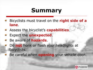 Summary Bicyclists must travel on the  right side of a lane . Assess the bicyclist’s  capabilities . Expect the   unexpected . Be aware of  hazards . Do  not  honk or flash your headlights at bicyclists. Be careful when  opening  your vehicle door. 