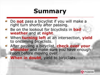 Summary Do  not  pass a bicyclist if you will make a right turn shortly after passing. Be on the lookout for bicyclists in  bad weather  and at  night . When  turning left  at an intersection,  yield  to oncoming bicyclists. After passing a bicyclist,  check over your shoulder  and make sure you have enough room before moving over. When in doubt , yield to bicyclists. 