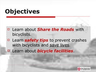 Objectives Learn about  Share the Roads  with bicyclists. Learn  safety tips  to prevent crashes with bicyclists and  save lives . Learn about  bicycle facilities . 