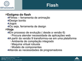Flash Estigma do flash Filmes – ferramenta de animação Design bonito Jogos Ou seja, ferramenta de design Hoje Em processo de evolução ( desde a versão 6) Procura atender necessidade de aplicações web A partir da versão 9 transformou-se em uma plataforma Ambiente de compilação integrado Maquina virtual robusta Modelo de componentes Atende as necessidades de programadores 