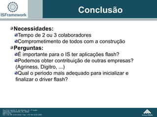 Conclusão Necessidades: Tempo de 2 ou 3 colaboradores Comprometimento de todos com a construção Perguntas: É importante para o IS ter aplicações flash? Podemos obter contribuição de outras empresas? (Agriness, Digitro, ...) Qual o periodo mais adequado para inicializar e finalizar o driver flash? 
