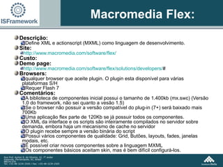 Macromedia Flex: Descrição:  Define XML e actionscript (MXML) como linguagem de desenvolvimento. Site:  http:// www.macromedia.com /software/ flex / Custo: Demo page: http://www.macromedia.com/software/flex/solutions/developers/ # Browsers:  qualquer browser que aceite plugin. O plugin esta disponível para várias plataformas S/H Requer Flash 7 Comentários: A biblioteca de componentes inicial possui o tamanho de 1.400kb (mx.swc) (Versão 1.0 do framework, não sei quanto a vesão 1.5) Se o browser não possuir a versão compatível do plug-in (7+) será baixado mais 700Kb Uma aplicação flex parte de 120Kb se já possuir todos os componentes. O XML da interface e os scripts são inteiramente compilados no servidor sobre demanda, embora haja um mecanismo de cache no servidor O plugin recebe sempre a versão binária do script Possui vários componentes de qualidade: Grid, Butões, layouts, fades, janelas modais, etc. É possível criar novos componentes sobre a linguagem MXML Os componentes básicos aceitam skin, mas é bem difícil configurá-los. 