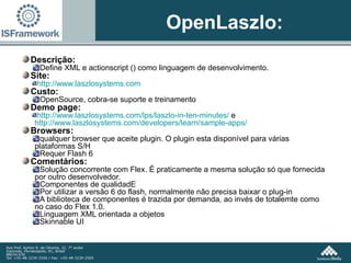OpenLaszlo: Descrição:  Define XML e actionscript () como linguagem de desenvolvimento.  Site: http://www.laszlosystems.com Custo:  OpenSource, cobra-se suporte e treinamento Demo page:  http://www.laszlosystems.com/lps/laszlo-in-ten-minutes/  e  http://www.laszlosystems.com/developers/learn/sample-apps/ Browsers:  qualquer browser que aceite plugin. O plugin esta disponível para várias plataformas S/H Requer Flash 6 Comentários: Solução concorrente com Flex. É praticamente a mesma solução só que fornecida por outro desenvolvedor. Componentes de qualidadE Por utilizar a versão 6 do flash, normalmente não precisa baixar o plug-in A biblioteca de componentes é trazida por demanda, ao invés de totalemte como no caso do Flex 1.0. Linguagem XML orientada a objetos Skinnable UI 