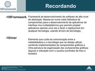 Recordando ISFramework Driver Framework de desenvolvimento de software de alto nível de abstração. Baseia-se numa meta biblioteca de componentes para o desenvolvimento de aplicativos de interface rica multiplataforma que permite projetar aplicativos apenas uma vez e fazer o deployment em qualquer tecnologia, usando drivers de tecnologia.  Elemento que cuida da comunicação entre a metabiblioteca e a tecnologia que se deseja utilizar, contendo implementações de componentes gráficos e infra-estrutura de organização dos componentes gráficos (layout) e interação com o usuário (controles de foco e teclado). 