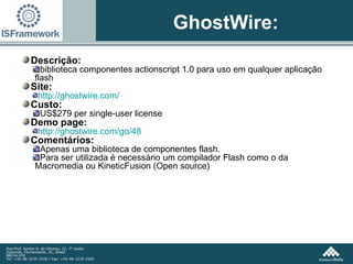 GhostWire: Descrição:  biblioteca componentes actionscript 1.0 para uso em qualquer aplicação flash Site:  http://ghostwire.com/ Custo:  US$279 per single-user license Demo page:  http://ghostwire.com/go/48   Comentários: Apenas uma biblioteca de componentes flash. Para ser utilizada é necessário um compilador Flash como o da Macromedia ou KineticFusion (Open source) 