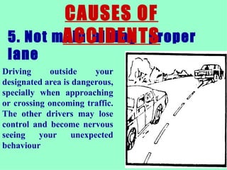 5. Not maintaining  .  proper lane  CAUSES OF ACCIDENTS Driving outside your designated area is dangerous, specially when approaching or crossing oncoming traffic. The other drivers may lose control and become nervous seeing your unexpected behaviour  