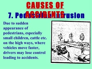 7. Pedestrian intrusion  CAUSES OF ACCIDENTS Due to sudden appearance of pedestrians, especially small children, cattle etc. on the high ways, where vehicles move faster, drivers may lose control leading to accidents .  