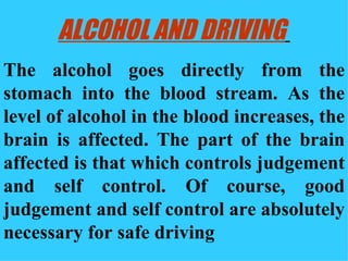 ALCOHOL AND DRIVING   The alcohol goes directly from the stomach into the blood stream. As the level of alcohol in the blood increases, the brain is affected. The part of the brain affected is that which controls judgement and self control. Of course, good judgement and self control are absolutely necessary for safe driving 