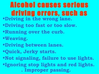 Driving in the wrong lane. Driving too fast or too slow. Running over the curb. Weaving. Driving between lanes. Quick, Jerky starts. Not signaling, failure to use lights. Ignoring stop lights and red lights.  . Improper passing.  Alcohol causes serious driving errors, such as 